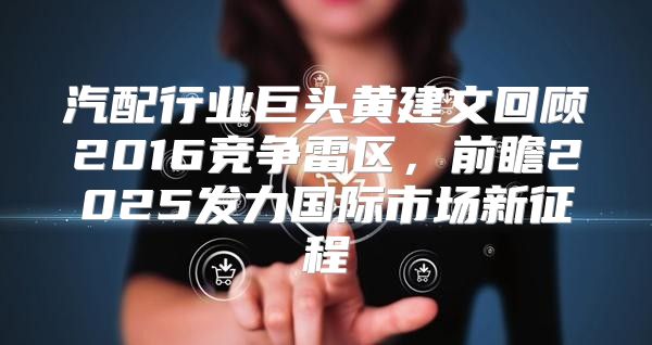 汽配行业巨头黄建文回顾2016竞争雷区，前瞻2025发力国际市场新征程