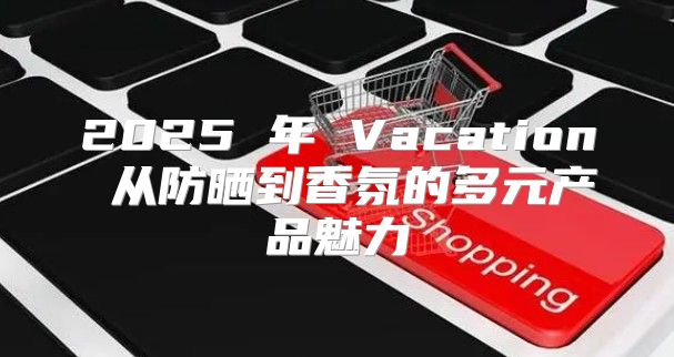 2025 年 Vacation 从防晒到香氛的多元产品魅力