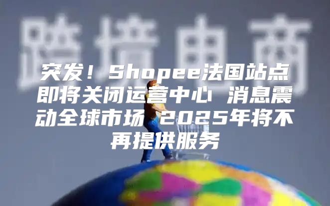 突发！Shopee法国站点即将关闭运营中心 消息震动全球市场 2025年将不再提供服务