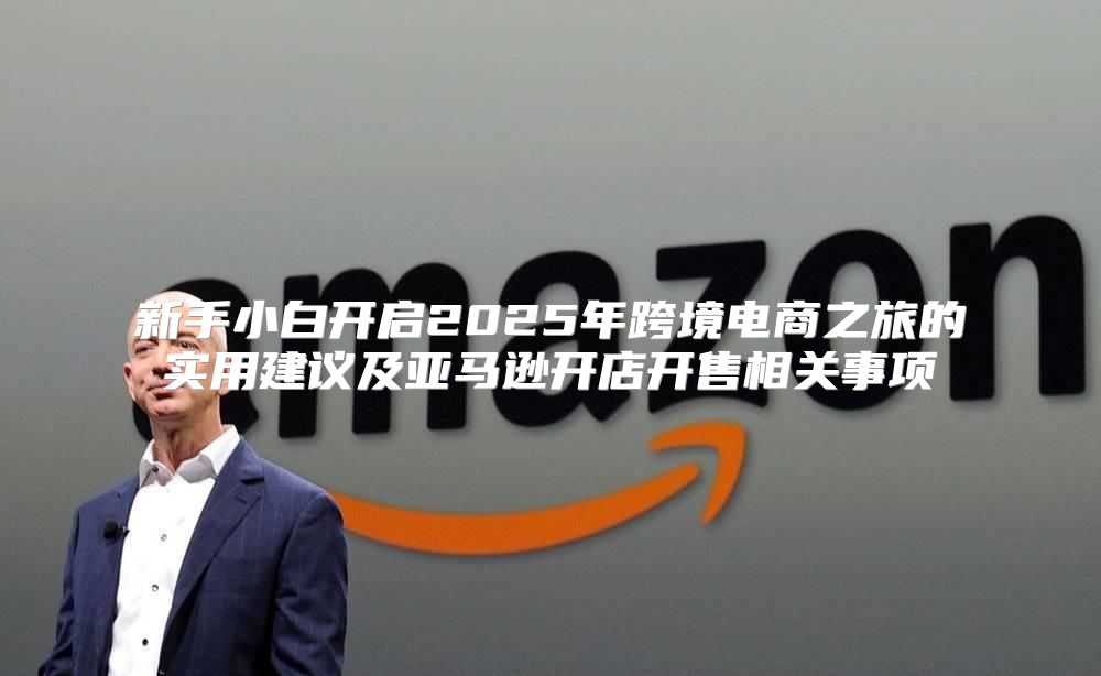 新手小白开启2025年跨境电商之旅的实用建议及亚马逊开店开售相关事项