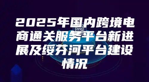 2025年国内跨境电商通关服务平台新进展及绥芬河平台建设情况