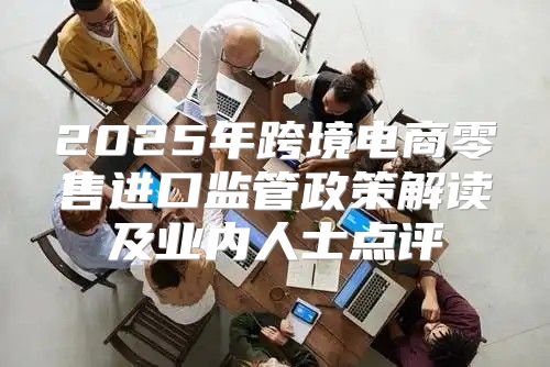2025年跨境电商零售进口监管政策解读及业内人士点评