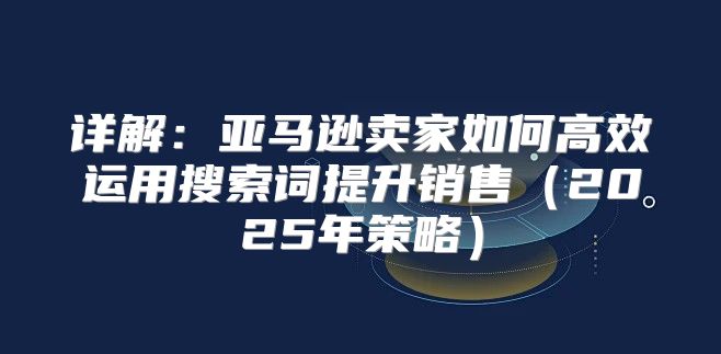 详解：亚马逊卖家如何高效运用搜索词提升销售2025年策略