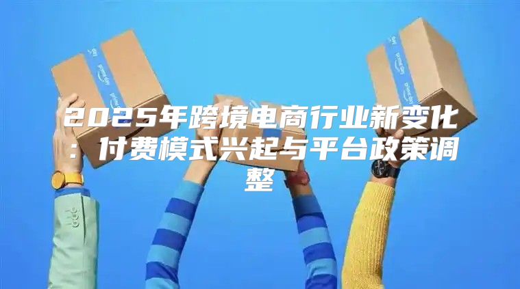 2025年跨境电商行业新变化：付费模式兴起与平台政策调整