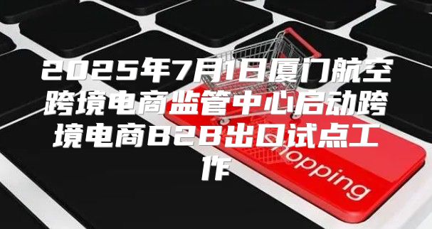 2025年7月1日厦门航空跨境电商监管中心启动跨境电商B2B出口试点工作