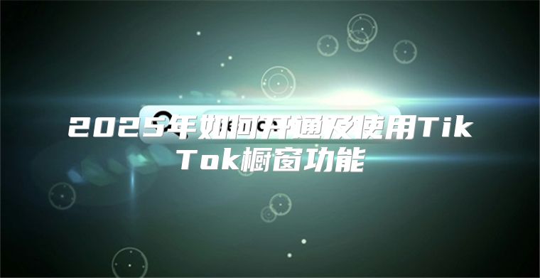 2025年如何开通及使用TikTok橱窗功能