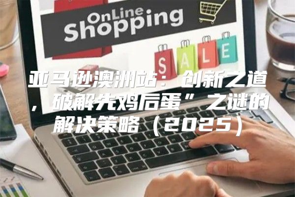亚马逊澳洲站：创新之道，破解先鸡后蛋”之谜的解决策略2025