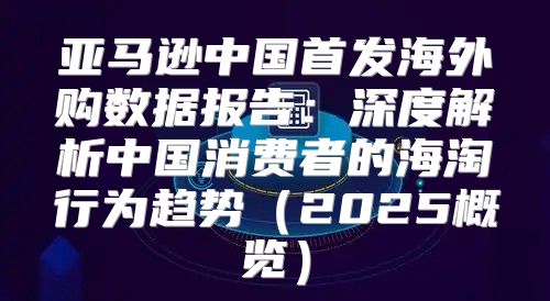 亚马逊中国首发海外购数据报告：深度解析中国消费者的海淘行为趋势2025概览