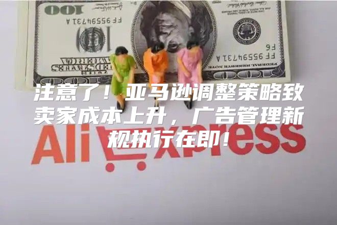 注意了！亚马逊调整策略致卖家成本上升，广告管理新规执行在即！