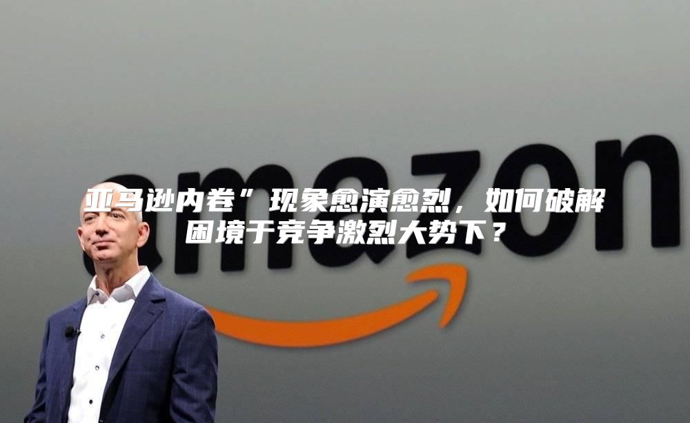 亚马逊内卷”现象愈演愈烈，如何破解困境于竞争激烈大势下？