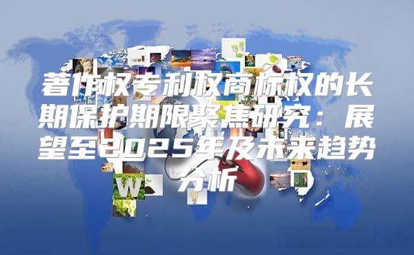 著作权专利权商标权的长期保护期限聚焦研究：展望至2025年及未来趋势分析