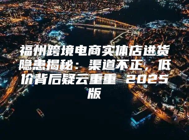 福州跨境电商实体店进货隐患揭秘：渠道不正，低价背后疑云重重 2025版