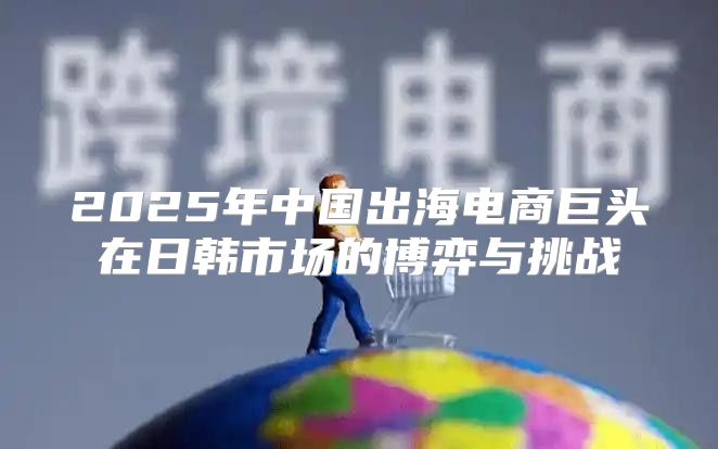 2025年中国出海电商巨头在日韩市场的博弈与挑战
