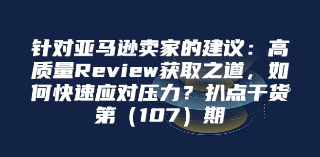 针对亚马逊卖家的建议：高质量Review获取之道，如何快速应对压力？扒点干货第107期