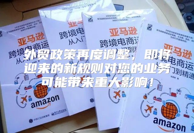 外贸政策再度调整，即将迎来的新规则对您的业务可能带来重大影响！