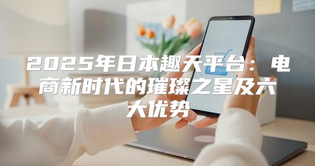 2025年日本趣天平台：电商新时代的璀璨之星及六大优势