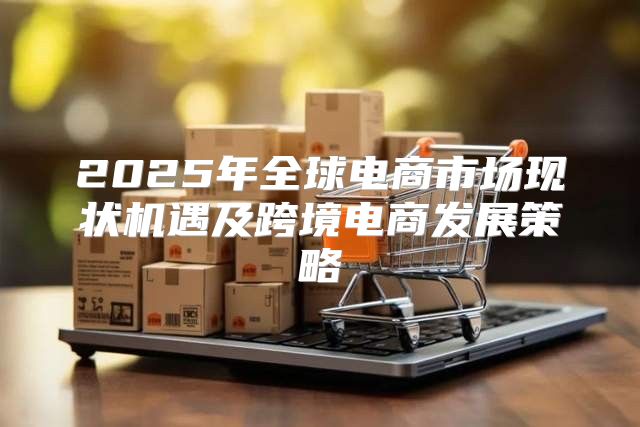 2025年全球电商市场现状机遇及跨境电商发展策略