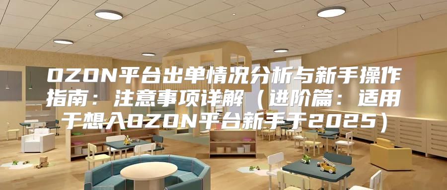 OZON平台出单情况分析与新手操作指南：注意事项详解进阶篇：适用于想入OZON平台新手于2025