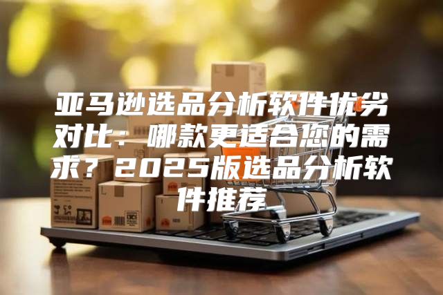 亚马逊选品分析软件优劣对比：哪款更适合您的需求？2025版选品分析软件推荐
