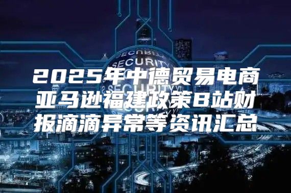 2025年中德贸易电商亚马逊福建政策B站财报滴滴异常等资讯汇总