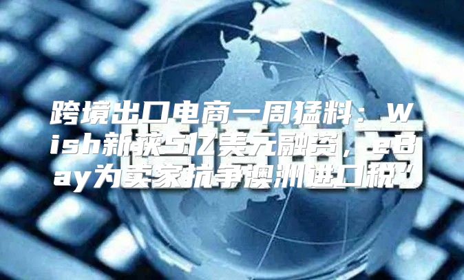 跨境出口电商一周猛料：Wish新获5亿美元融资，eBay为卖家抗争澳洲进口税”