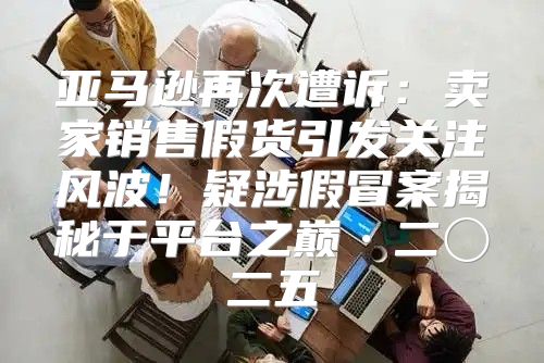 亚马逊再次遭诉：卖家销售假货引发关注风波！疑涉假冒案揭秘于平台之巅·二〇二五