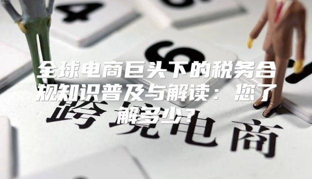 全球电商巨头下的税务合规知识普及与解读：您了解多少？