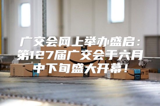 广交会网上举办盛启：第127届广交会于六月中下旬盛大开幕！