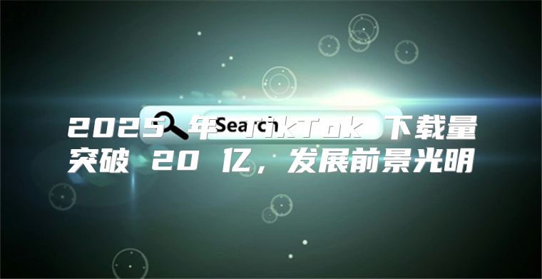 2025 年 TikTok 下载量突破 20 亿，发展前景光明