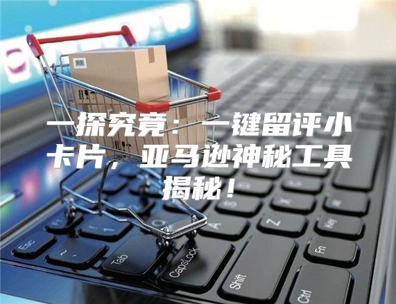 一探究竟：一键留评小卡片，亚马逊神秘工具揭秘！