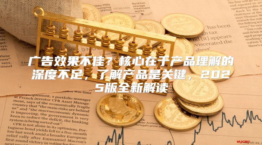 广告效果不佳？核心在于产品理解的深度不足，了解产品是关键，2025版全新解读