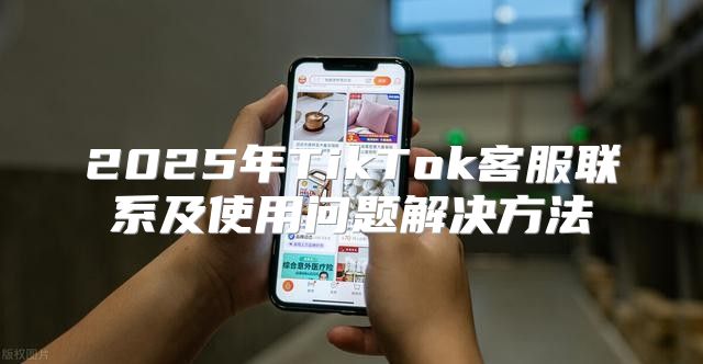 2025年TikTok客服联系及使用问题解决方法