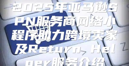 2025年亚马逊SPN服务商网络小程序助力跨境卖家及Return Helper服务介绍