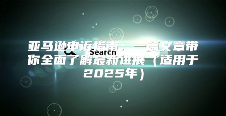 亚马逊申诉指南：一篇文章带你全面了解最新进展适用于2025年