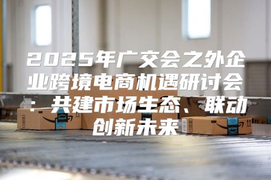 2025年广交会之外企业跨境电商机遇研讨会：共建市场生态、联动创新未来