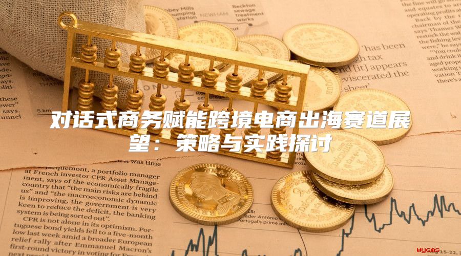 对话式商务赋能跨境电商出海赛道展望：策略与实践探讨