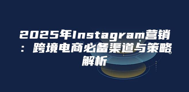 2025年Instagram营销：跨境电商必备渠道与策略解析