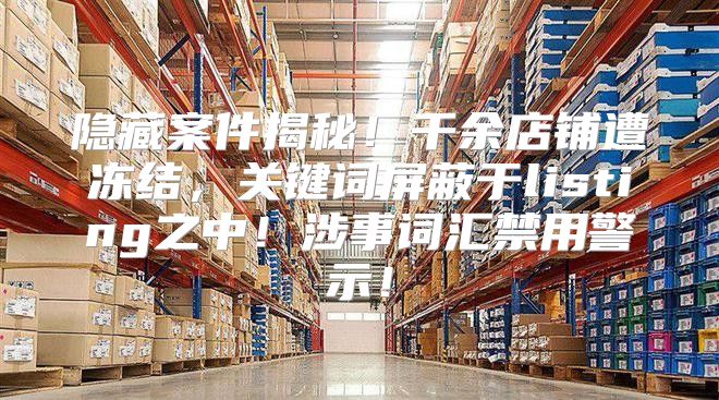 隐藏案件揭秘！千余店铺遭冻结，关键词屏蔽于listing之中！涉事词汇禁用警示！