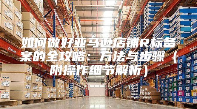 如何做好亚马逊店铺R标备案的全攻略：方法与步骤附操作细节解析