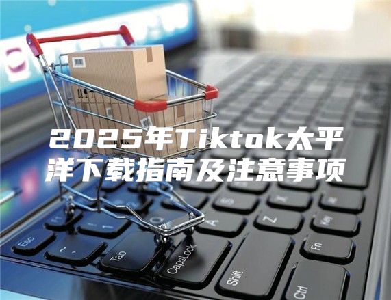 2025年Tiktok太平洋下载指南及注意事项