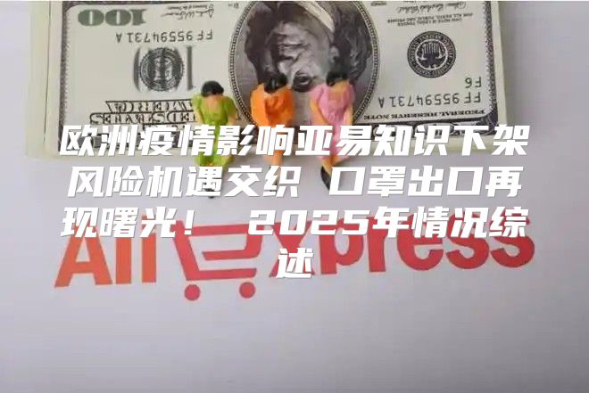 欧洲疫情影响亚易知识下架风险机遇交织 口罩出口再现曙光！ 2025年情况综述