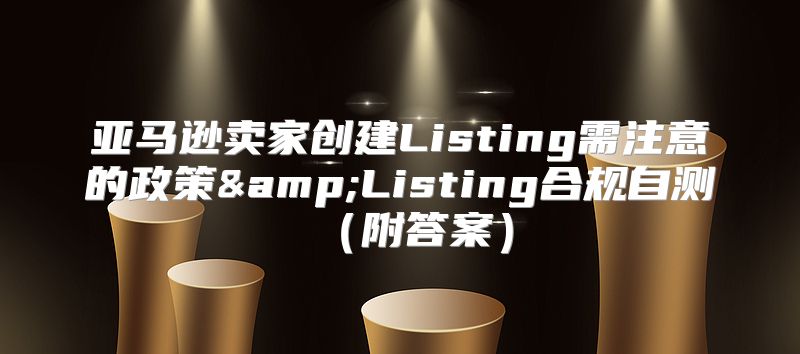 亚马逊卖家创建Listing需注意的政策&amp;Listing合规自测附答案