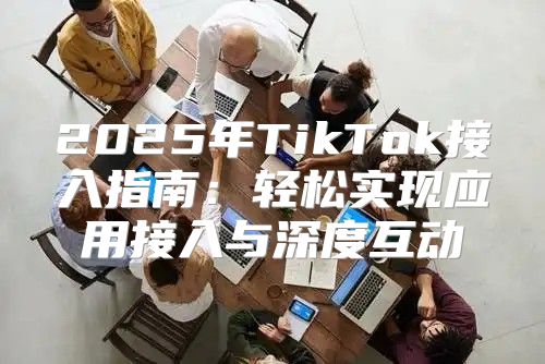 2025年TikTok接入指南：轻松实现应用接入与深度互动