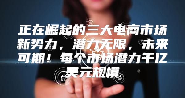 正在崛起的三大电商市场新势力，潜力无限，未来可期！每个市场潜力千亿美元规模