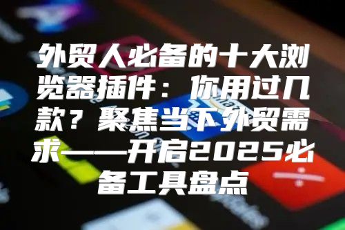 外贸人必备的十大浏览器插件：你用过几款？聚焦当下外贸需求——开启2025必备工具盘点
