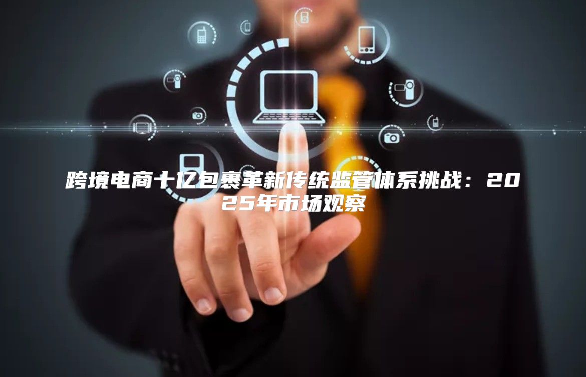 跨境电商十亿包裹革新传统监管体系挑战：2025年市场观察