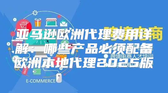 亚马逊欧洲代理费用详解：哪些产品必须配备欧洲本地代理2025版