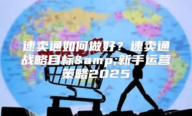 速卖通如何做好？速卖通战略目标&amp;新手运营策略2025
