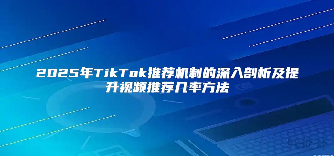 2025年TikTok推荐机制的深入剖析及提升视频推荐几率方法