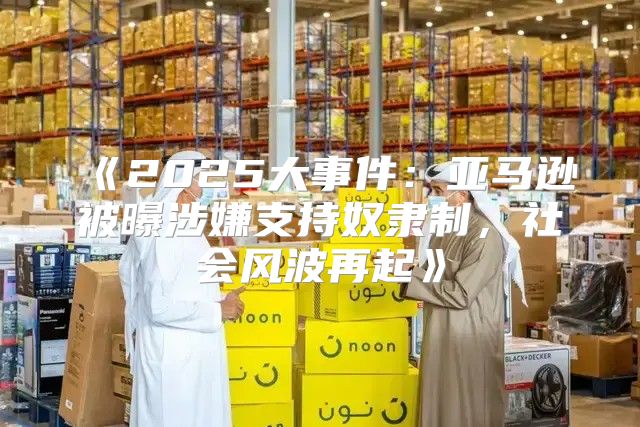 2025大事件：亚马逊被曝涉嫌支持奴隶制，社会风波再起